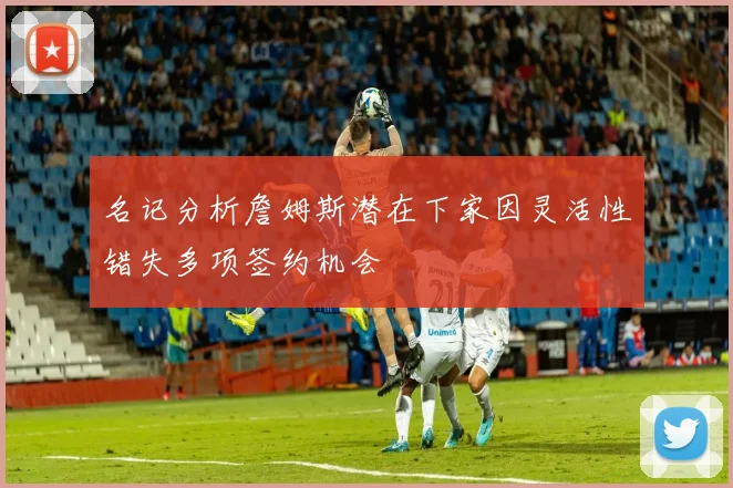名记分析詹姆斯潜在下家因灵活性错失多项签约机会