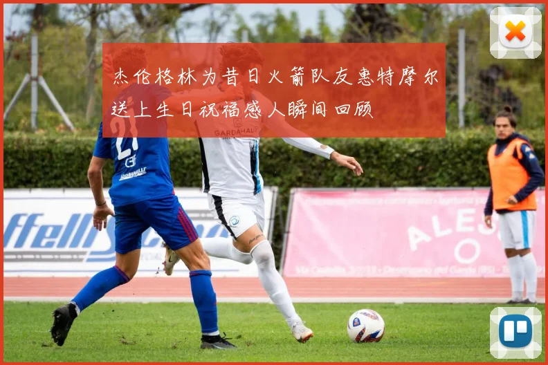 杰伦格林为昔日火箭队友惠特摩尔送上生日祝福感人瞬间回顾