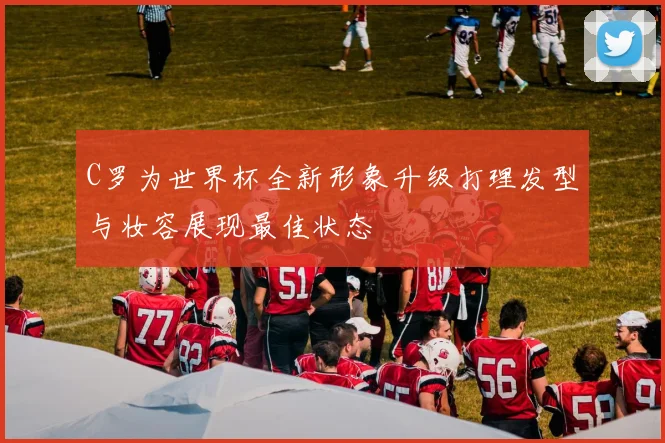 C罗为世界杯全新形象升级打理发型与妆容展现最佳状态
