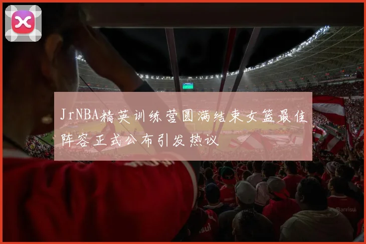 JrNBA精英训练营圆满结束女篮最佳阵容正式公布引发热议