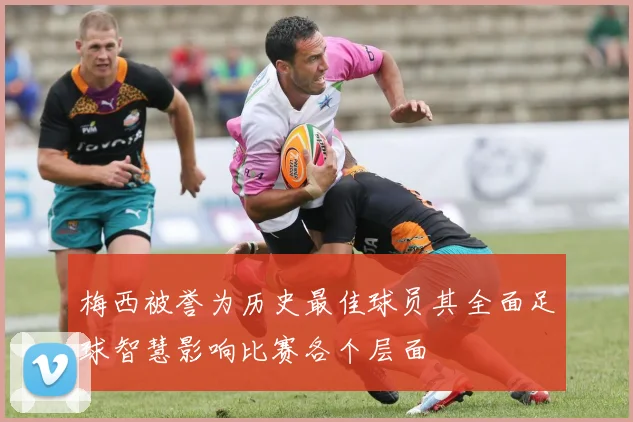 梅西被誉为历史最佳球员其全面足球智慧影响比赛各个层面