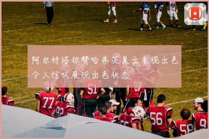 阿尔特塔称赞哈弗茨复出表现出色令人惊叹展现出色状态