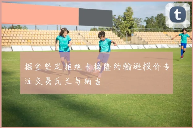 掘金坚定拒绝卡梅隆约翰逊报价专注交易瓦兰与纳吉