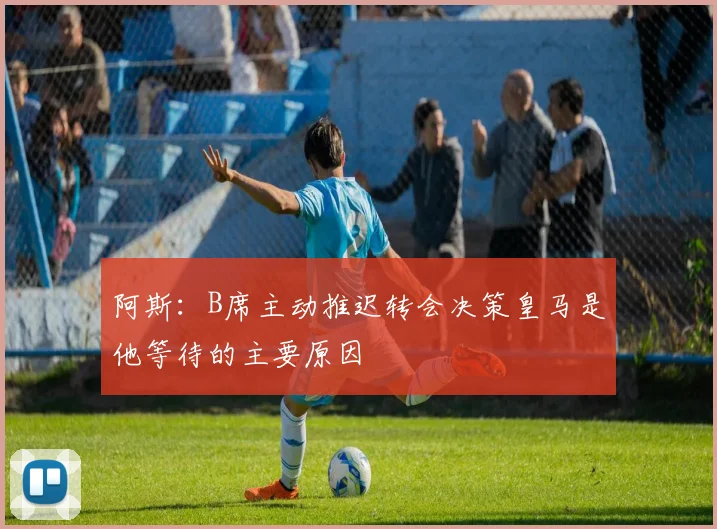 阿斯：B席主动推迟转会决策皇马是他等待的主要原因
