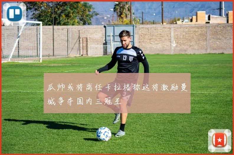 瓜帅或将离任卡拉格称这将激励曼城争夺国内三冠王