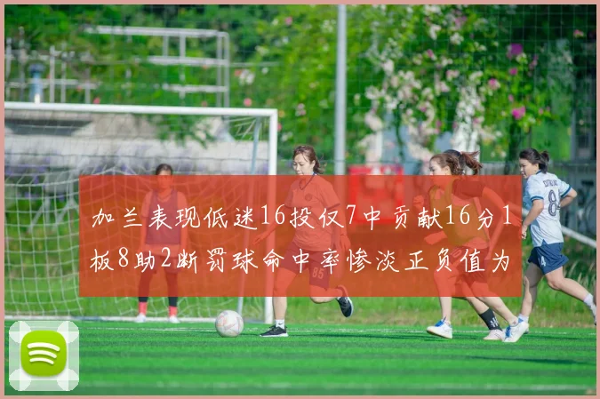 加兰表现低迷16投仅7中贡献16分1板8助2断罚球命中率惨淡正负值为负24