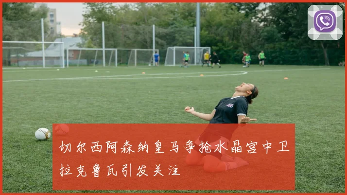 切尔西阿森纳皇马争抢水晶宫中卫拉克鲁瓦引发关注