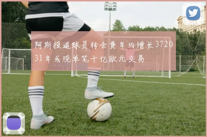 阿斯报道球员转会费年均增长372031年或现单笔十亿欧元交易