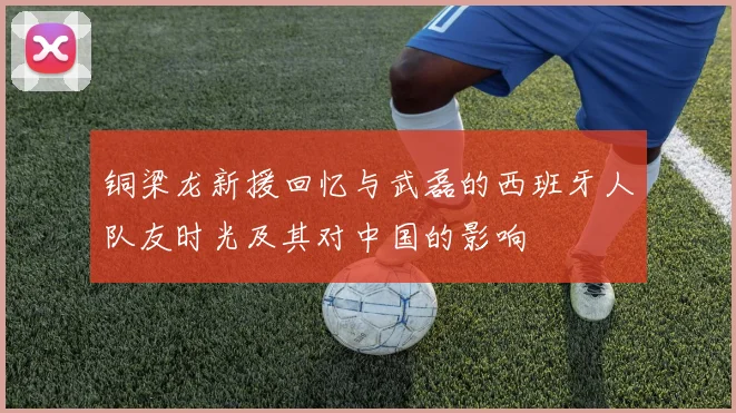 铜梁龙新援回忆与武磊的西班牙人队友时光及其对中国的影响