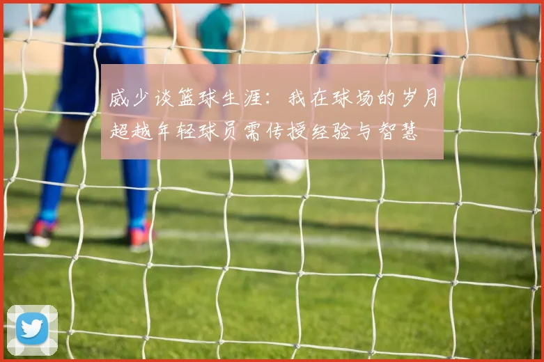 威少谈篮球生涯：我在球场的岁月超越年轻球员需传授经验与智慧
