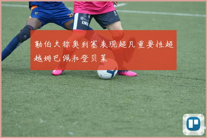 勒伯夫称奥利塞表现超凡重要性超越姆巴佩和登贝莱