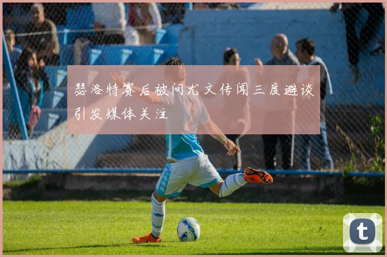 瑟洛特赛后被问尤文传闻三度避谈引发媒体关注