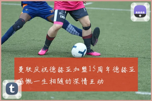 曼联庆祝德赫亚加盟15周年德赫亚感慨一生相随的深情互动