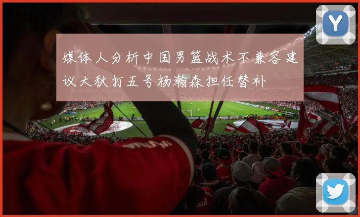 媒体人分析中国男篮战术不兼容建议大秋打五号杨瀚森担任替补
