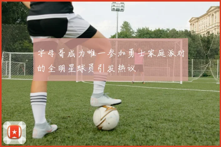 字母哥成为唯一参加勇士家庭派对的全明星球员引发热议